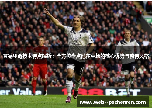 莫德里奇技术特点解析：全方位盘点他在中场的核心优势与独特风格