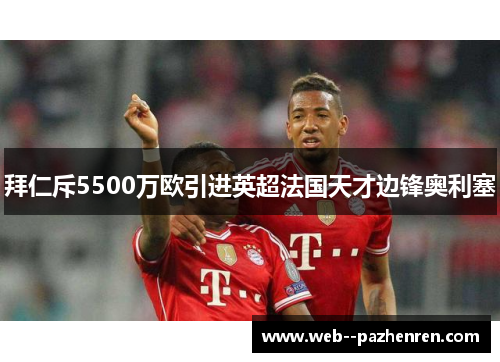 拜仁斥5500万欧引进英超法国天才边锋奥利塞 拜仁斥5500万欧引进英超法国天才边锋奥利塞